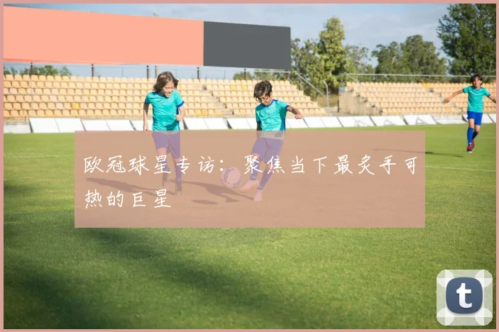 欧冠球星专访:聚焦当下最炙手可热的巨星