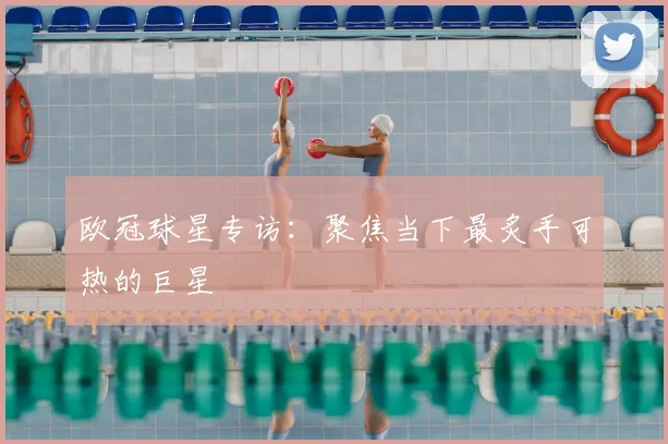 欧冠球星专访：聚焦当下最炙手可热的巨星